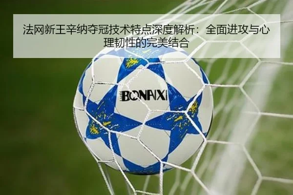 法网新王辛纳夺冠技术特点深度解析：全面进攻与心理韧性的完美结合