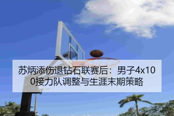 苏炳添伤退钻石联赛后：男子4x100接力队调整与生涯末期策略